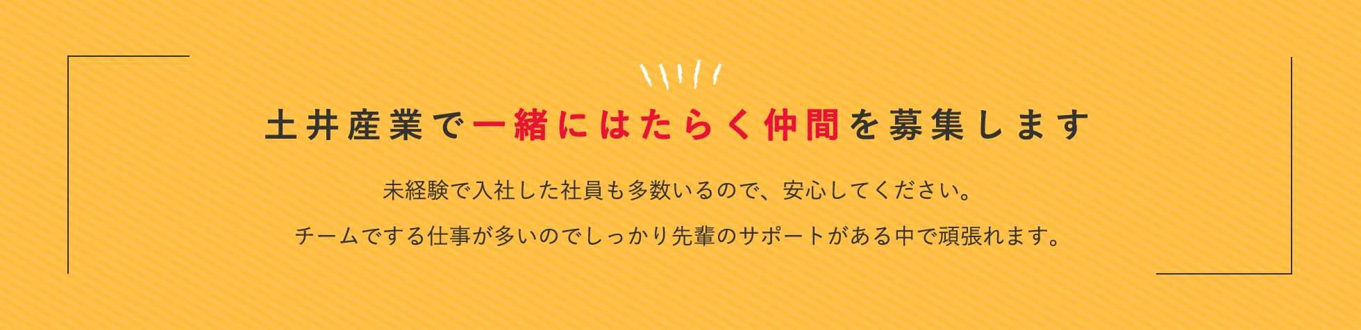 土井産業で一緒にはたらく仲間を募集します。未経験で入社した社員も多数いるので、安心してください。チームでする仕事が多いのでしっかり先輩のサポートがある中で頑張れます。