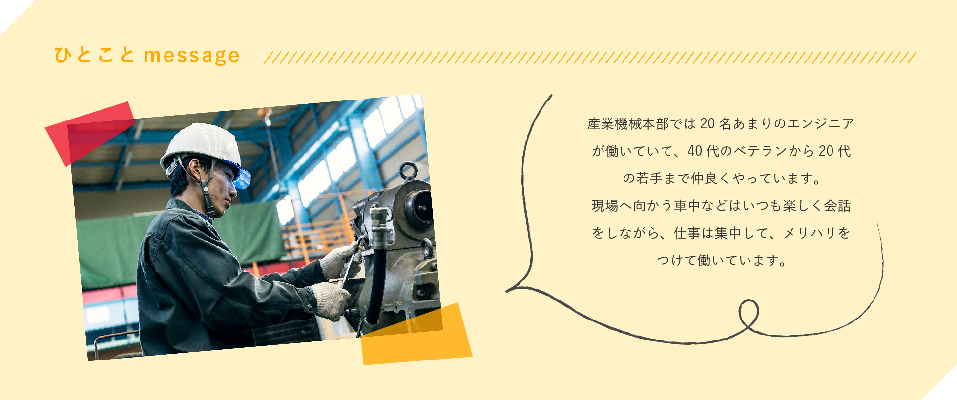 産業機械本部では20名あまりのエンジニアが働いていて、40代のベテランから20代の若手まで仲良くやっています。現場へ向かう車中などはいつも楽しく会話をしながら、仕事は集中して、メリハリをつけて働いています。